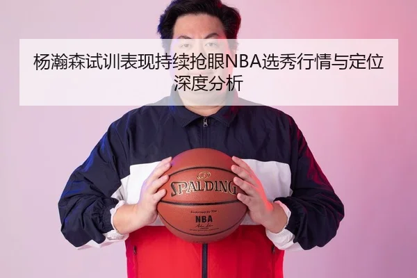 杨瀚森试训表现持续抢眼NBA选秀行情与定位深度分析