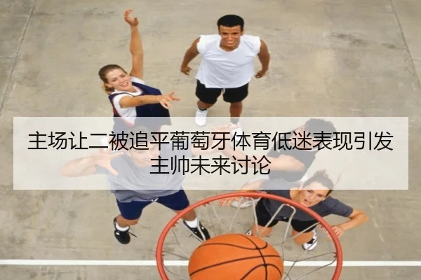 主场让二被追平葡萄牙体育低迷表现引发主帅未来讨论